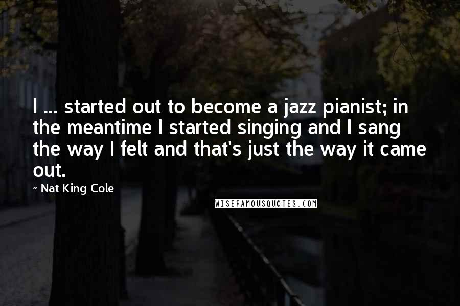 Nat King Cole Quotes: I ... started out to become a jazz pianist; in the meantime I started singing and I sang the way I felt and that's just the way it came out.