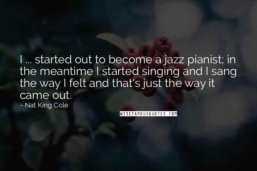 Nat King Cole Quotes: I ... started out to become a jazz pianist; in the meantime I started singing and I sang the way I felt and that's just the way it came out.