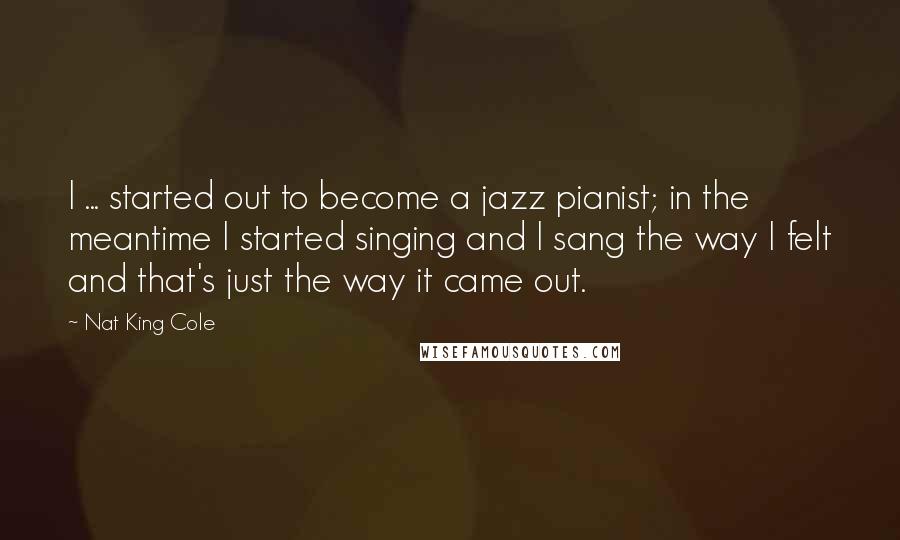 Nat King Cole Quotes: I ... started out to become a jazz pianist; in the meantime I started singing and I sang the way I felt and that's just the way it came out.