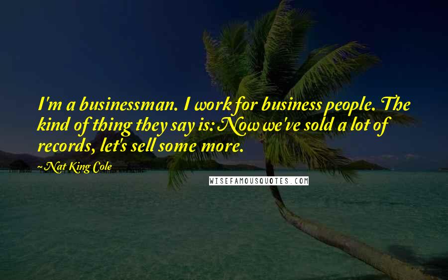 Nat King Cole Quotes: I'm a businessman. I work for business people. The kind of thing they say is: Now we've sold a lot of records, let's sell some more.