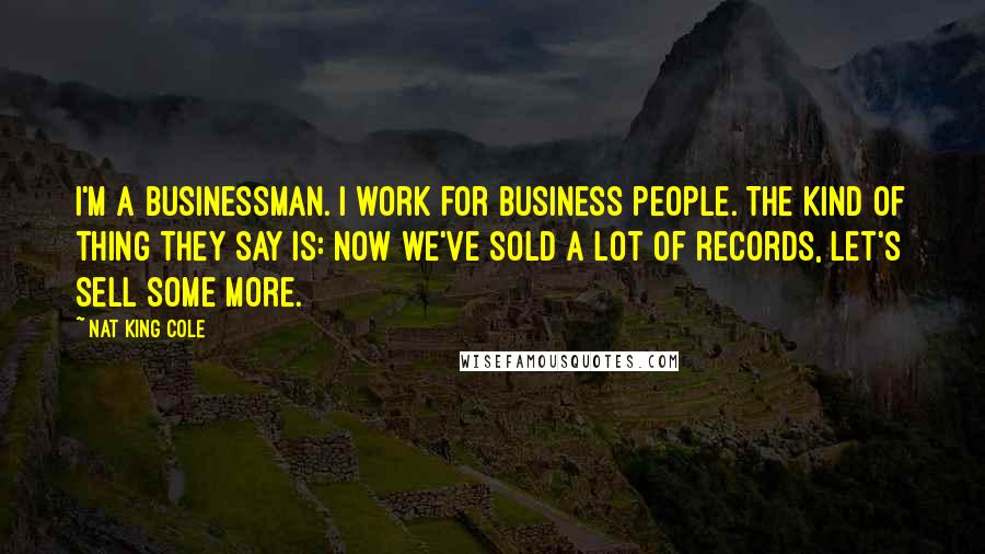 Nat King Cole Quotes: I'm a businessman. I work for business people. The kind of thing they say is: Now we've sold a lot of records, let's sell some more.