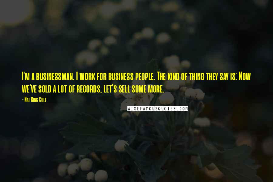 Nat King Cole Quotes: I'm a businessman. I work for business people. The kind of thing they say is: Now we've sold a lot of records, let's sell some more.