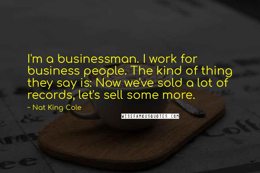 Nat King Cole Quotes: I'm a businessman. I work for business people. The kind of thing they say is: Now we've sold a lot of records, let's sell some more.