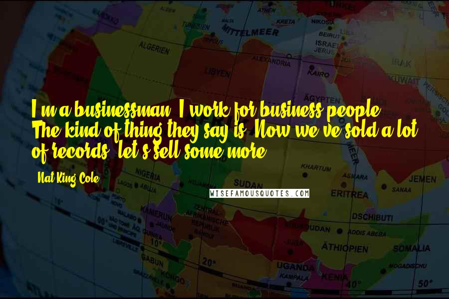 Nat King Cole Quotes: I'm a businessman. I work for business people. The kind of thing they say is: Now we've sold a lot of records, let's sell some more.