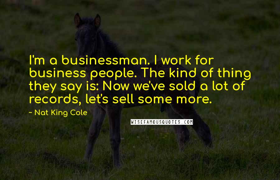 Nat King Cole Quotes: I'm a businessman. I work for business people. The kind of thing they say is: Now we've sold a lot of records, let's sell some more.