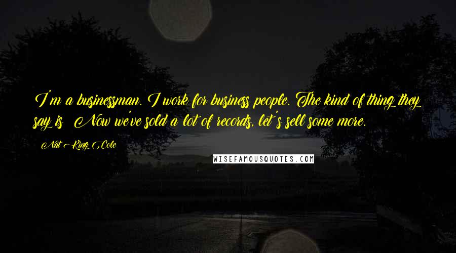 Nat King Cole Quotes: I'm a businessman. I work for business people. The kind of thing they say is: Now we've sold a lot of records, let's sell some more.