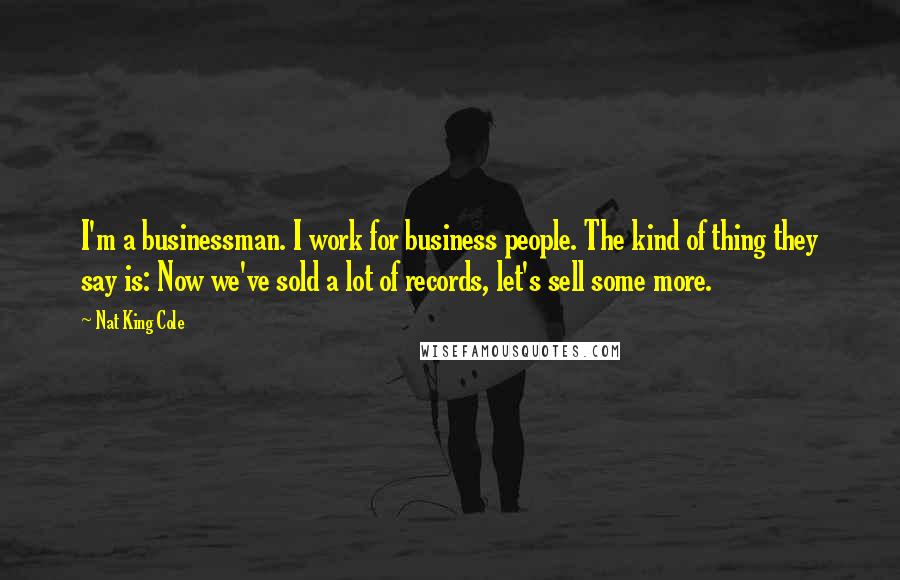 Nat King Cole Quotes: I'm a businessman. I work for business people. The kind of thing they say is: Now we've sold a lot of records, let's sell some more.