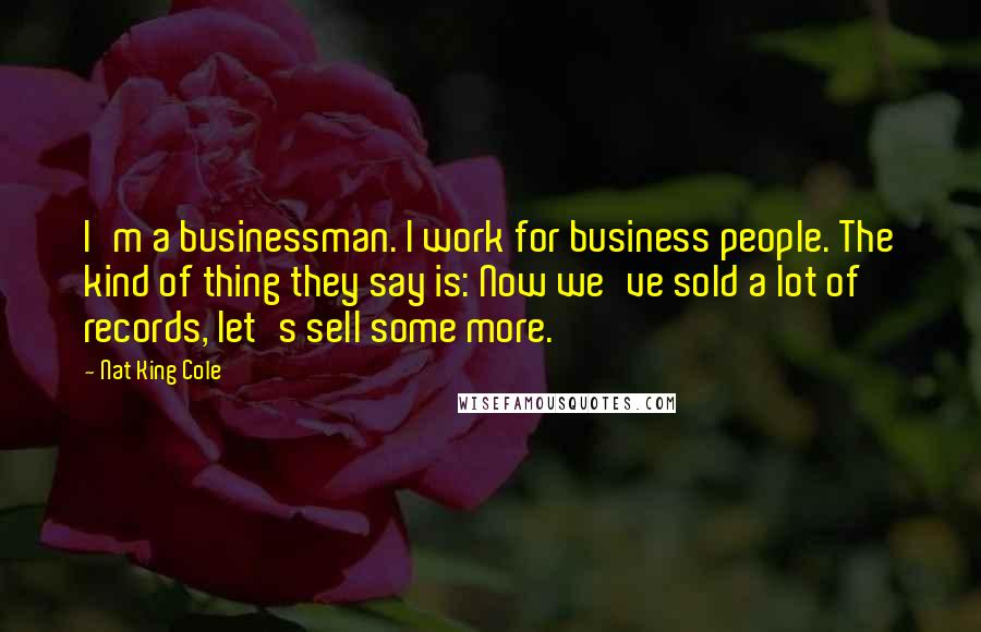 Nat King Cole Quotes: I'm a businessman. I work for business people. The kind of thing they say is: Now we've sold a lot of records, let's sell some more.