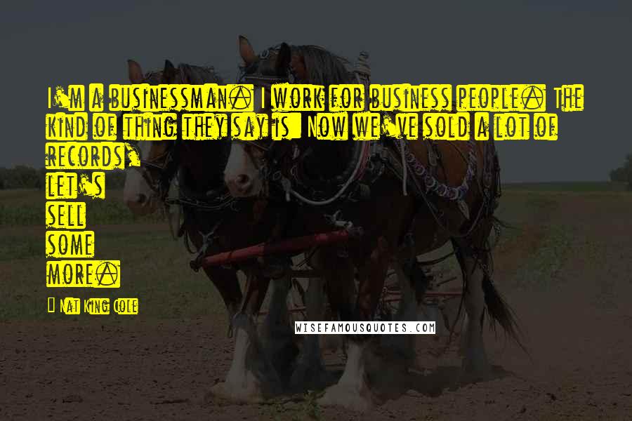 Nat King Cole Quotes: I'm a businessman. I work for business people. The kind of thing they say is: Now we've sold a lot of records, let's sell some more.
