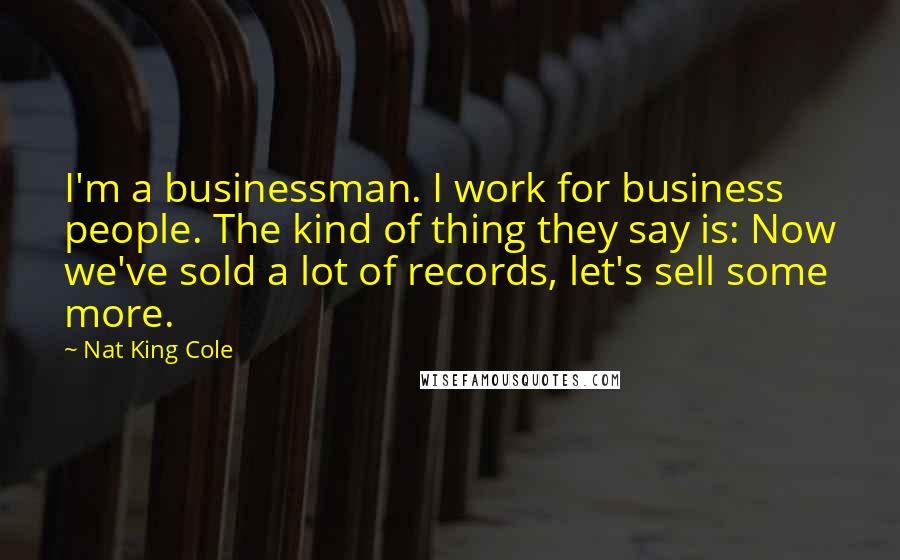 Nat King Cole Quotes: I'm a businessman. I work for business people. The kind of thing they say is: Now we've sold a lot of records, let's sell some more.
