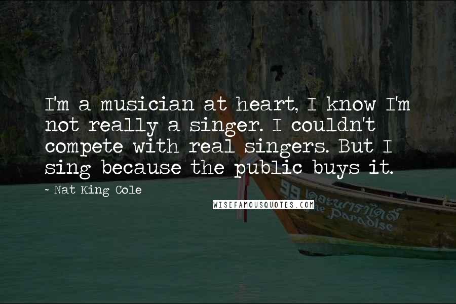 Nat King Cole Quotes: I'm a musician at heart, I know I'm not really a singer. I couldn't compete with real singers. But I sing because the public buys it.