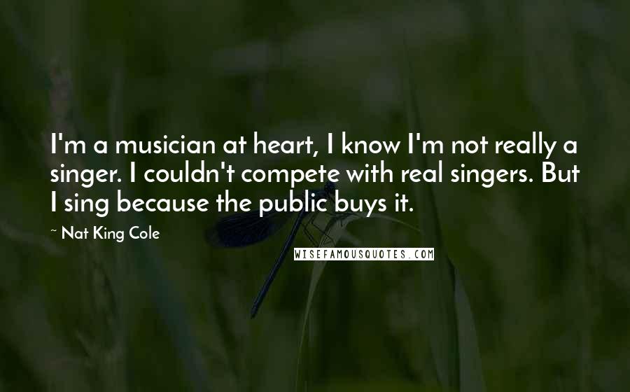 Nat King Cole Quotes: I'm a musician at heart, I know I'm not really a singer. I couldn't compete with real singers. But I sing because the public buys it.