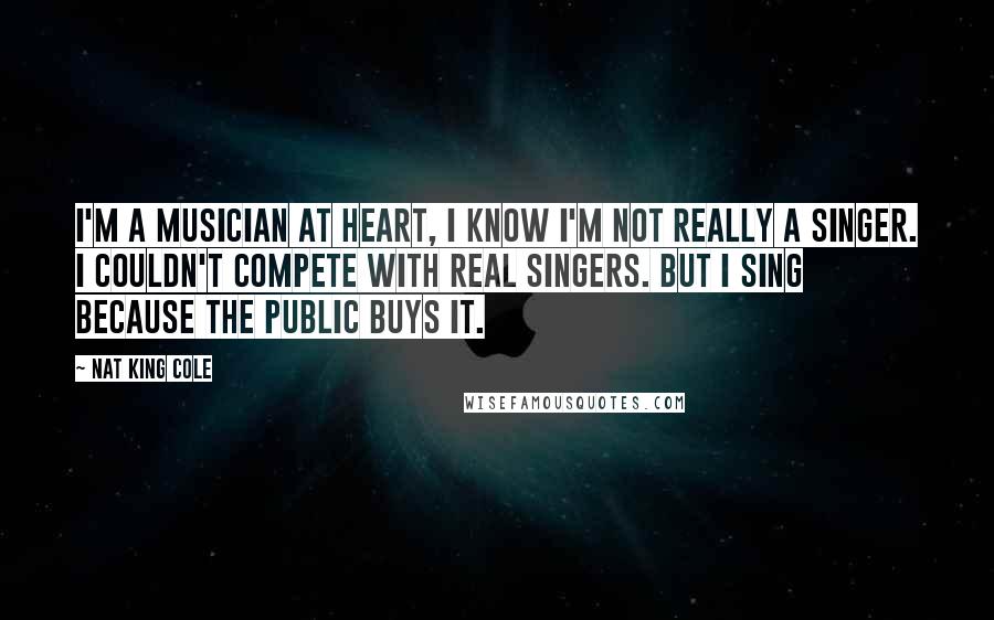 Nat King Cole Quotes: I'm a musician at heart, I know I'm not really a singer. I couldn't compete with real singers. But I sing because the public buys it.