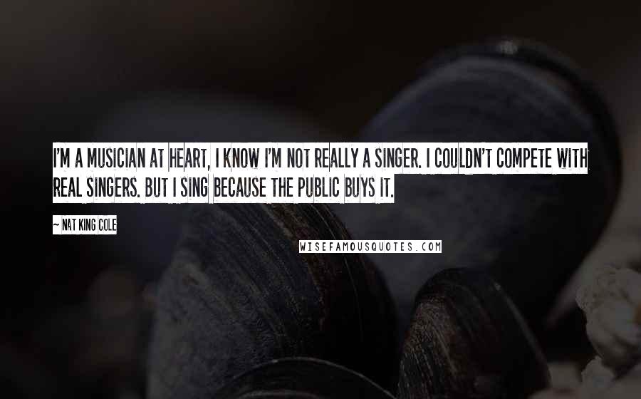 Nat King Cole Quotes: I'm a musician at heart, I know I'm not really a singer. I couldn't compete with real singers. But I sing because the public buys it.