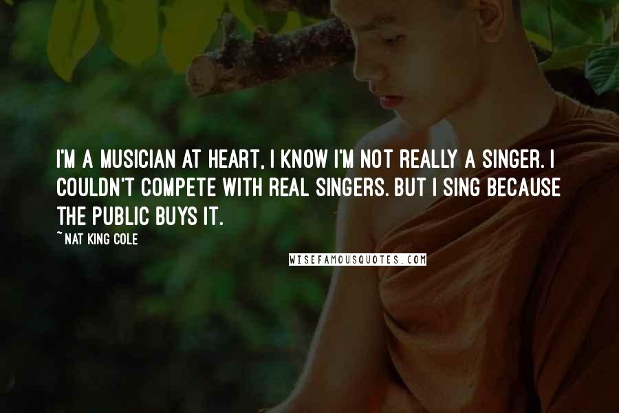 Nat King Cole Quotes: I'm a musician at heart, I know I'm not really a singer. I couldn't compete with real singers. But I sing because the public buys it.