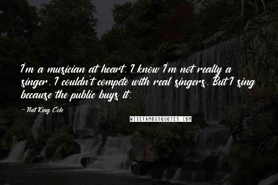 Nat King Cole Quotes: I'm a musician at heart, I know I'm not really a singer. I couldn't compete with real singers. But I sing because the public buys it.