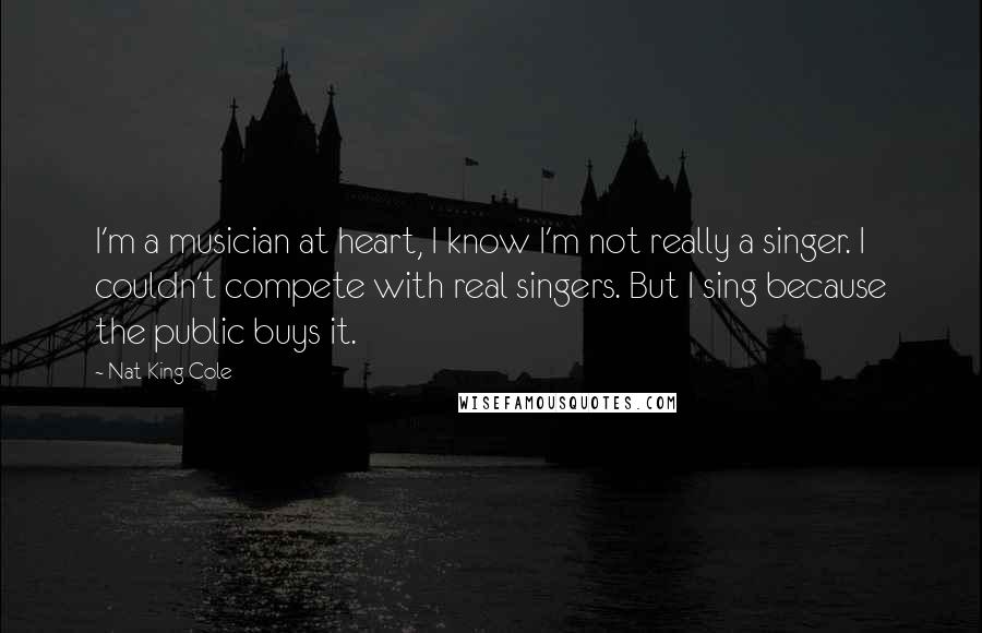 Nat King Cole Quotes: I'm a musician at heart, I know I'm not really a singer. I couldn't compete with real singers. But I sing because the public buys it.