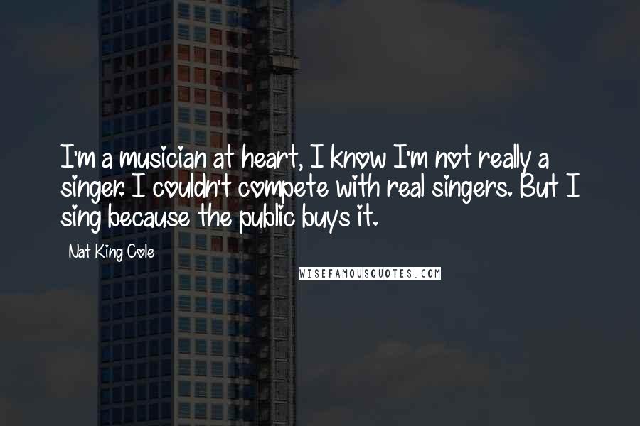 Nat King Cole Quotes: I'm a musician at heart, I know I'm not really a singer. I couldn't compete with real singers. But I sing because the public buys it.