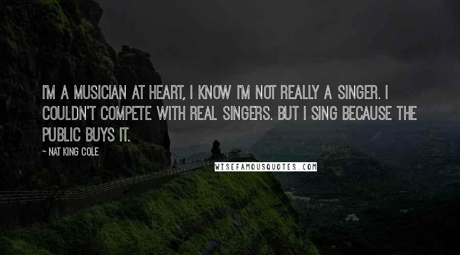 Nat King Cole Quotes: I'm a musician at heart, I know I'm not really a singer. I couldn't compete with real singers. But I sing because the public buys it.