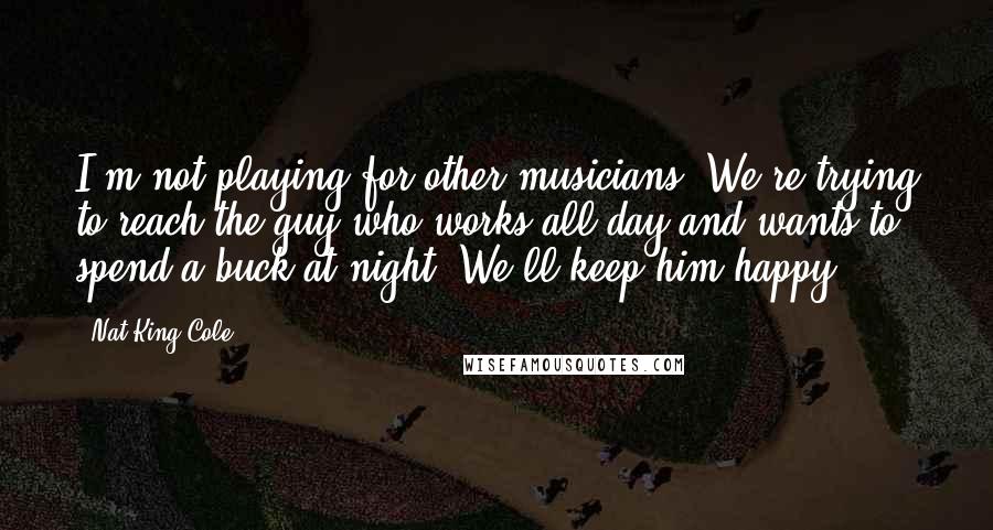 Nat King Cole Quotes: I'm not playing for other musicians. We're trying to reach the guy who works all day and wants to spend a buck at night. We'll keep him happy.