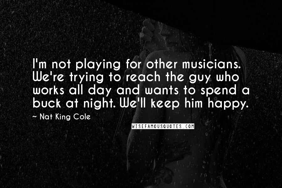 Nat King Cole Quotes: I'm not playing for other musicians. We're trying to reach the guy who works all day and wants to spend a buck at night. We'll keep him happy.