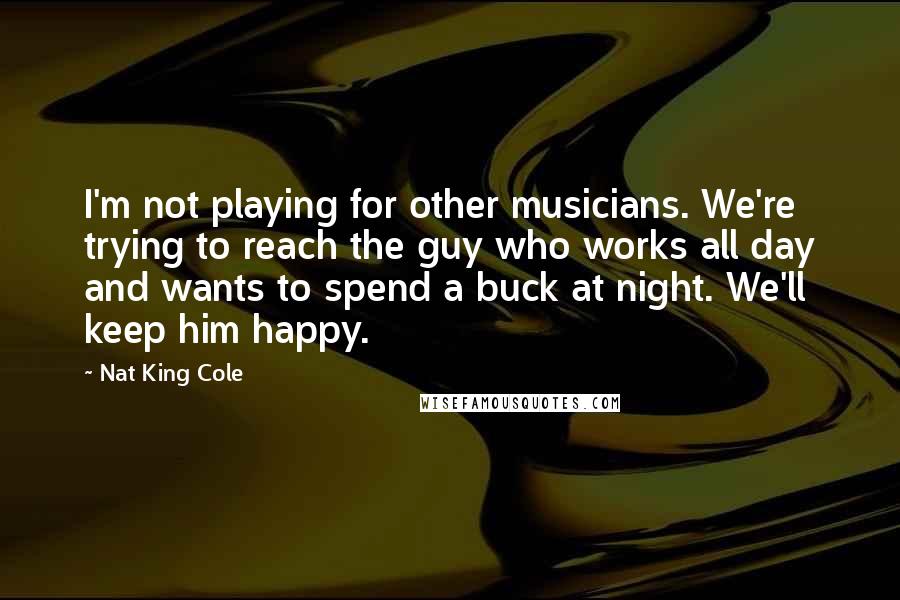 Nat King Cole Quotes: I'm not playing for other musicians. We're trying to reach the guy who works all day and wants to spend a buck at night. We'll keep him happy.
