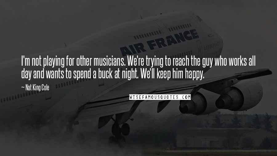 Nat King Cole Quotes: I'm not playing for other musicians. We're trying to reach the guy who works all day and wants to spend a buck at night. We'll keep him happy.