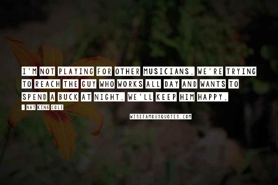 Nat King Cole Quotes: I'm not playing for other musicians. We're trying to reach the guy who works all day and wants to spend a buck at night. We'll keep him happy.