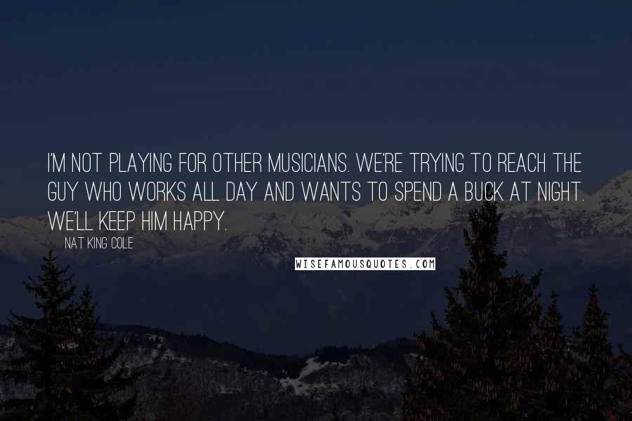 Nat King Cole Quotes: I'm not playing for other musicians. We're trying to reach the guy who works all day and wants to spend a buck at night. We'll keep him happy.