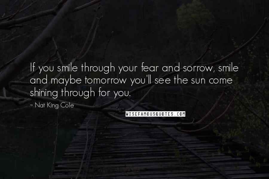 Nat King Cole Quotes: If you smile through your fear and sorrow, smile and maybe tomorrow you'll see the sun come shining through for you.