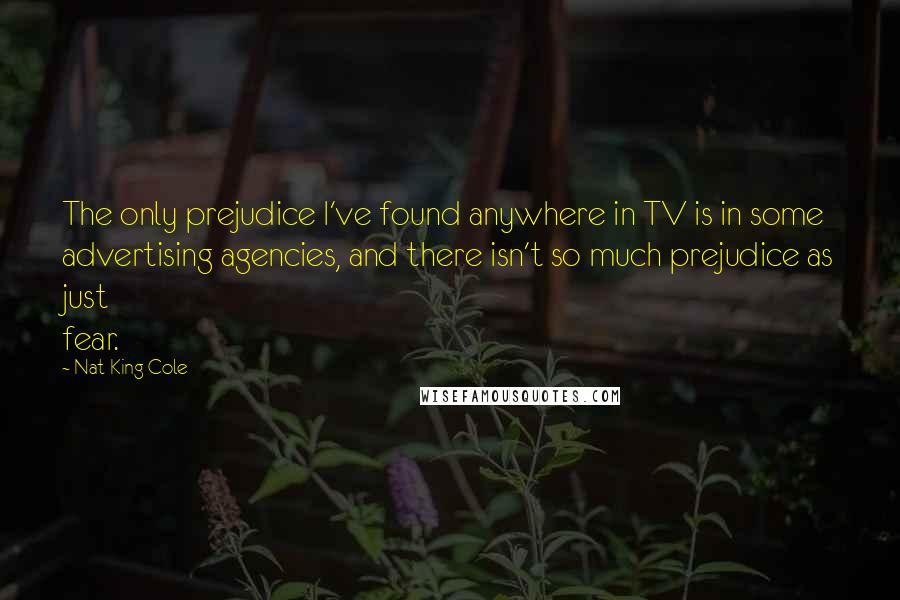 Nat King Cole Quotes: The only prejudice I've found anywhere in TV is in some advertising agencies, and there isn't so much prejudice as just fear.