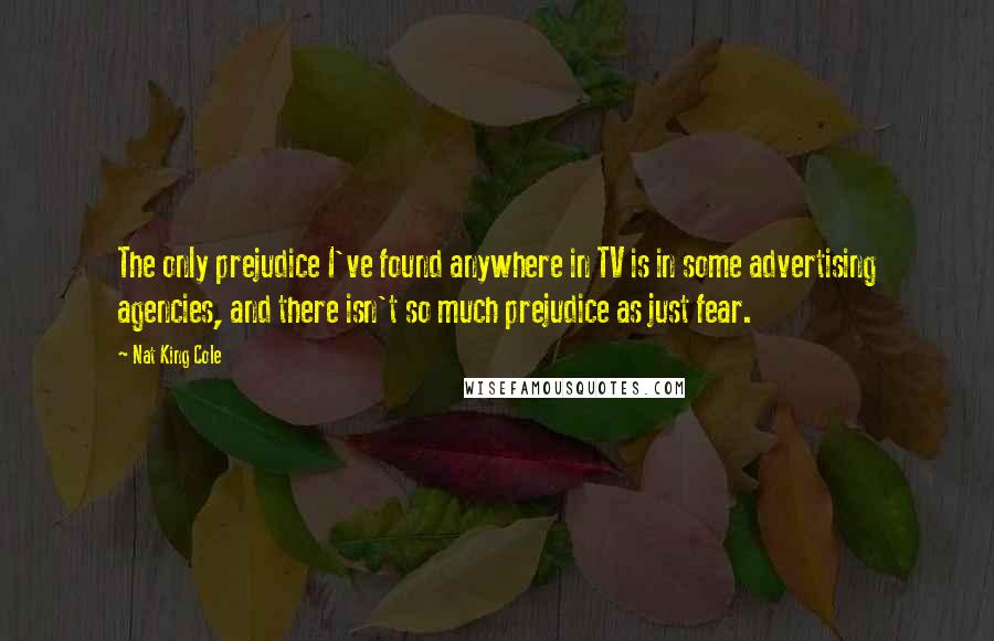 Nat King Cole Quotes: The only prejudice I've found anywhere in TV is in some advertising agencies, and there isn't so much prejudice as just fear.