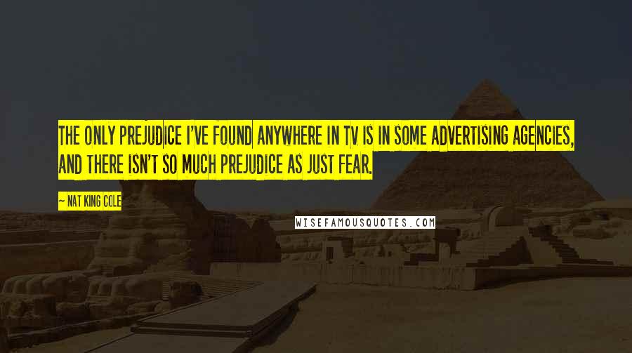 Nat King Cole Quotes: The only prejudice I've found anywhere in TV is in some advertising agencies, and there isn't so much prejudice as just fear.