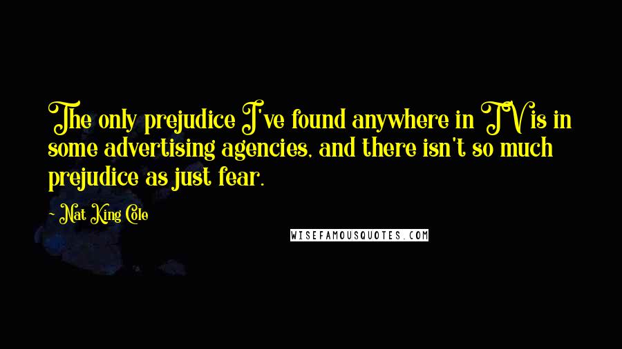 Nat King Cole Quotes: The only prejudice I've found anywhere in TV is in some advertising agencies, and there isn't so much prejudice as just fear.