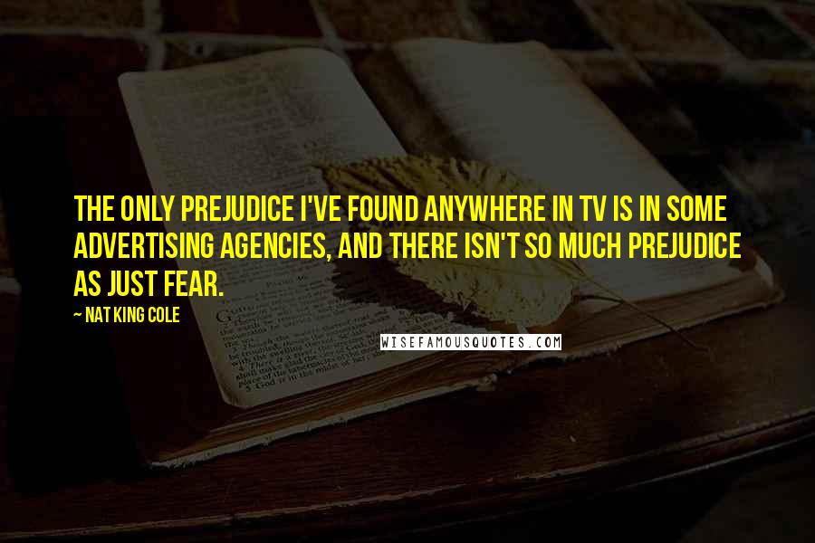 Nat King Cole Quotes: The only prejudice I've found anywhere in TV is in some advertising agencies, and there isn't so much prejudice as just fear.