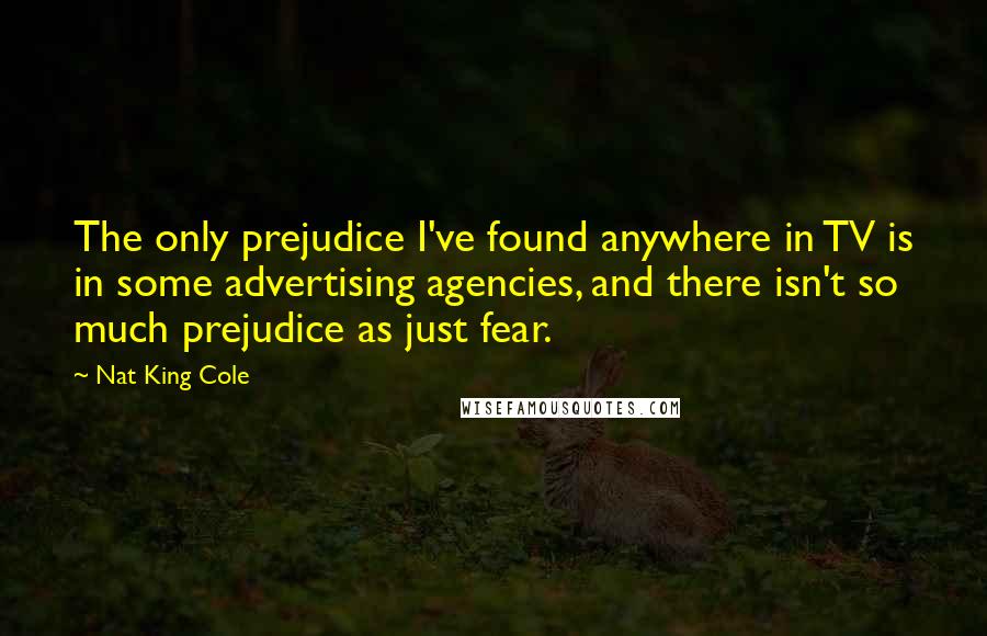 Nat King Cole Quotes: The only prejudice I've found anywhere in TV is in some advertising agencies, and there isn't so much prejudice as just fear.