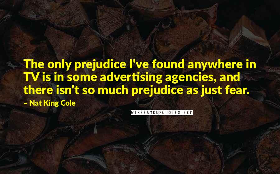 Nat King Cole Quotes: The only prejudice I've found anywhere in TV is in some advertising agencies, and there isn't so much prejudice as just fear.