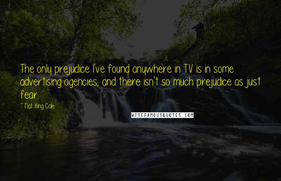 Nat King Cole Quotes: The only prejudice I've found anywhere in TV is in some advertising agencies, and there isn't so much prejudice as just fear.