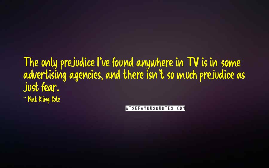 Nat King Cole Quotes: The only prejudice I've found anywhere in TV is in some advertising agencies, and there isn't so much prejudice as just fear.