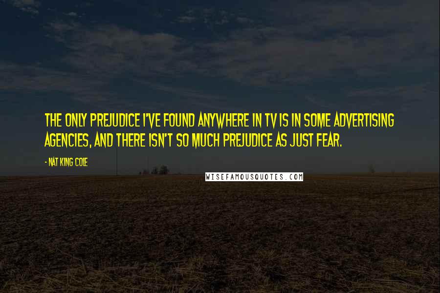 Nat King Cole Quotes: The only prejudice I've found anywhere in TV is in some advertising agencies, and there isn't so much prejudice as just fear.