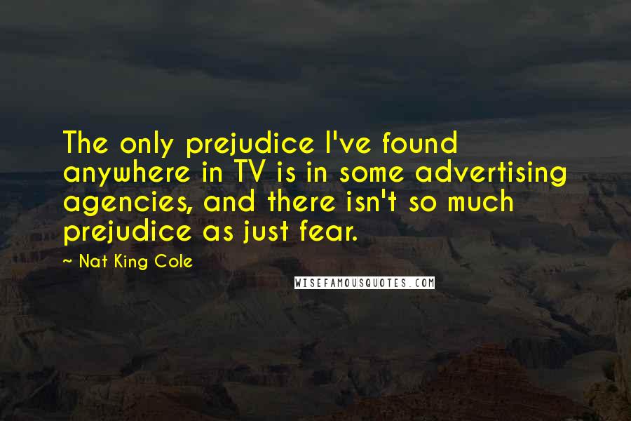 Nat King Cole Quotes: The only prejudice I've found anywhere in TV is in some advertising agencies, and there isn't so much prejudice as just fear.