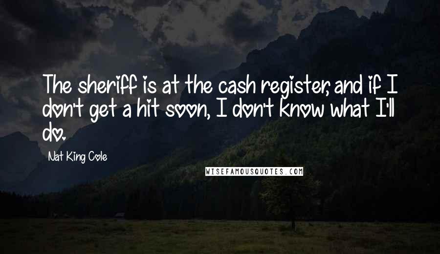 Nat King Cole Quotes: The sheriff is at the cash register, and if I don't get a hit soon, I don't know what I'll do.