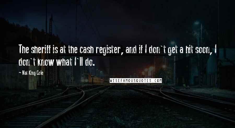 Nat King Cole Quotes: The sheriff is at the cash register, and if I don't get a hit soon, I don't know what I'll do.