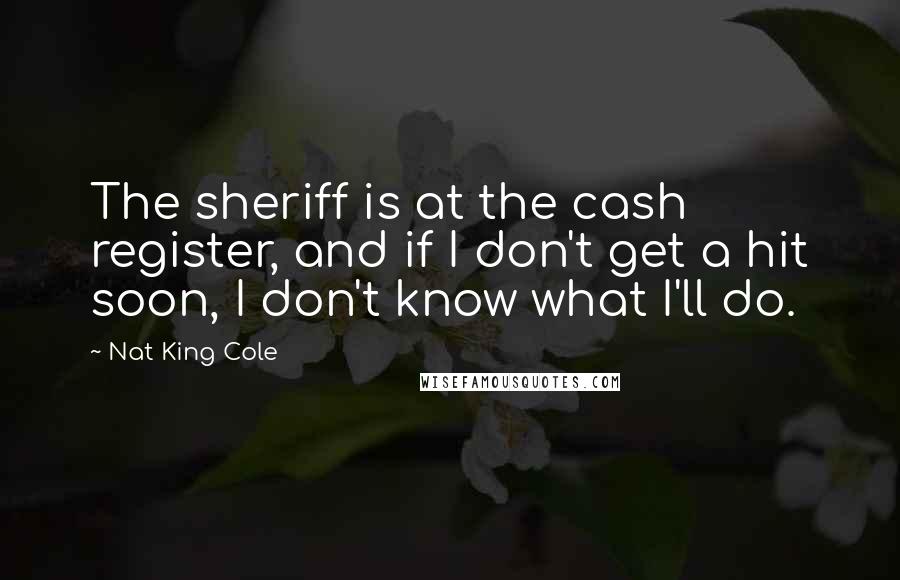Nat King Cole Quotes: The sheriff is at the cash register, and if I don't get a hit soon, I don't know what I'll do.