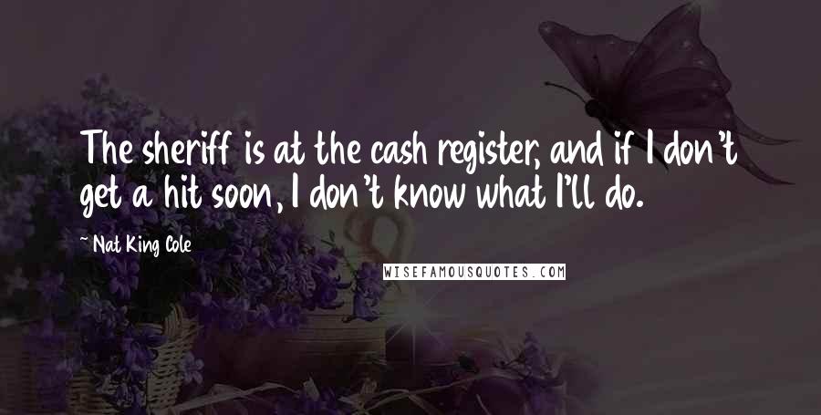 Nat King Cole Quotes: The sheriff is at the cash register, and if I don't get a hit soon, I don't know what I'll do.