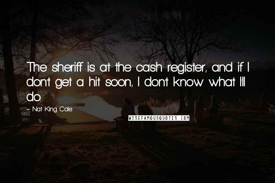 Nat King Cole Quotes: The sheriff is at the cash register, and if I don't get a hit soon, I don't know what I'll do.