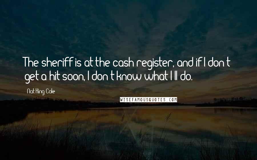 Nat King Cole Quotes: The sheriff is at the cash register, and if I don't get a hit soon, I don't know what I'll do.