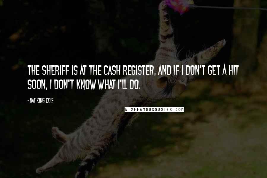 Nat King Cole Quotes: The sheriff is at the cash register, and if I don't get a hit soon, I don't know what I'll do.