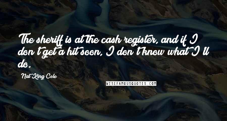 Nat King Cole Quotes: The sheriff is at the cash register, and if I don't get a hit soon, I don't know what I'll do.