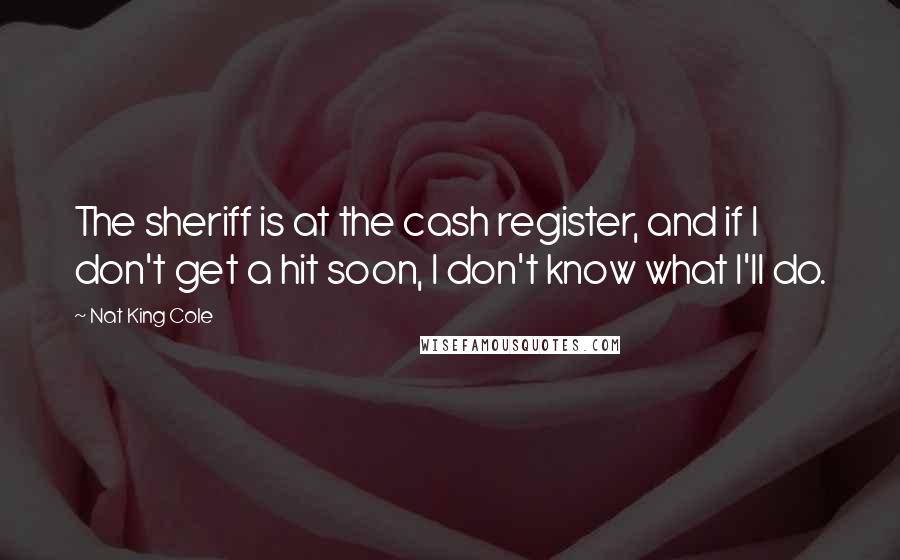 Nat King Cole Quotes: The sheriff is at the cash register, and if I don't get a hit soon, I don't know what I'll do.